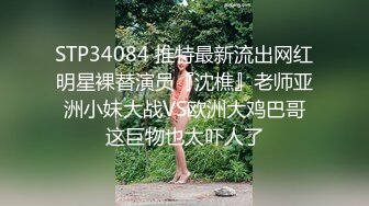 STP34084 推特最新流出网红明星裸替演员『沈樵』老师亚洲小妹大战VS欧洲大鸡巴哥这巨物也太吓人了