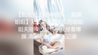 【乱伦史上封神续作❤️我操姐姐】无良弟弟真实乱伦姐姐 姐夫刚操过趁热乎我接着爆操 清晰对白 附聊天记录