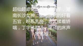 超仙超漂亮新人主播小芊，湖南长沙女神，无可挑剔的好看五官，粉系乳房，浪乳揉着娇喘，丁字裤勒逼，淫骚的床声，好诱惑！