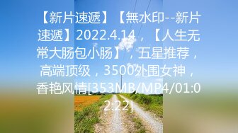 【新片速遞】【無水印--新片速遞】2022.4.14，【人生无常大肠包小肠】，五星推荐，高端顶级，3500外围女神，香艳风情[353MB/MP4/01:02:22]