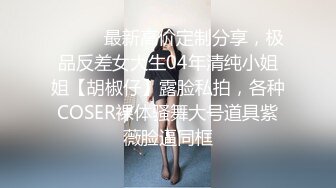 ⚫️⚫️最新高价定制分享，极品反差女大生04年清纯小姐姐【胡椒仔】露脸私拍，各种COSER裸体骚舞大号道具紫薇脸逼同框