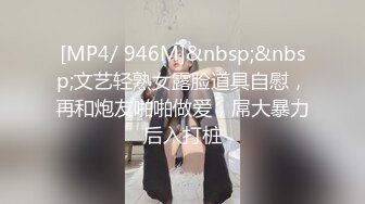 [MP4/ 946M]&nbsp;&nbsp;文艺轻熟女露脸道具自慰，再和炮友啪啪做爱，屌大暴力后入打桩