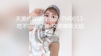 天美传媒联合出品-TM0013-吃不完的早餐-突袭爆草大奶子女友