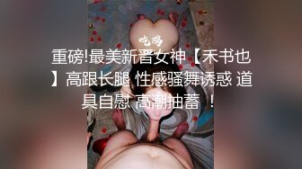 重磅!最美新晋女神【禾书也】高跟长腿 性感骚舞诱惑 道具自慰 高潮抽蓄 ！