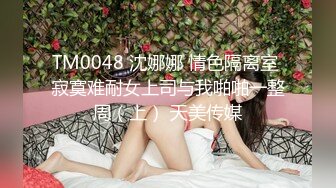 TM0048 沈娜娜 情色隔离室 寂寞难耐女上司与我啪啪一整周（上） 天美传媒