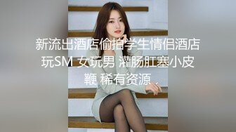 新流出酒店偷拍学生情侣酒店玩SM 女玩男 灌肠肛塞小皮鞭 稀有资源