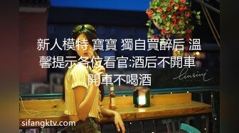 新人模特 寶寶 獨自買醉后 溫馨提示各位看官:酒后不開車 開車不喝酒