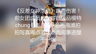 《反差女神泄密》爆炸伤害！前女团成员盛世容颜极品模特chung最新私拍~名宿海滩拍拍写真喝点酒烤点肉完事进屋干一炮