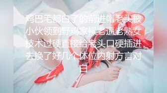 鸡巴毛都白了的前进帽老头被小伙领到野鸡家操老逼老熟女技术过硬直接给老头口硬插进去换了好几个体位内射方言对白