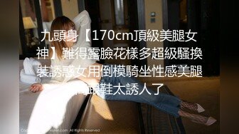 九頭身【170cm頂級美腿女神】難得露臉花樣多超級騷換裝誘惑女用倒模騎坐性感美腿高跟鞋太誘人了