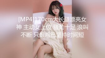 [MP4]170cm大长腿漂亮女神 主动女上位 骚劲十足 浪叫不断 只恨鸡巴坚持时间短