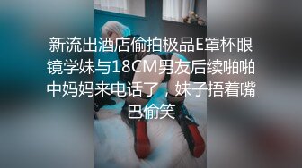 新流出酒店偷拍极品E罩杯眼镜学妹与18CM男友后续啪啪中妈妈来电话了，妹子捂着嘴巴偷笑