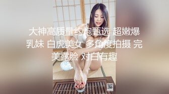 大神高质量约炮甄选 超嫩爆乳妹 白虎美女 多角度拍摄 完美露脸 对白有趣