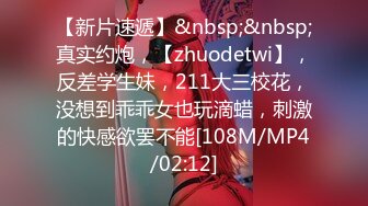 【新片速遞】&nbsp;&nbsp;真实约炮，【zhuodetwi】，反差学生妹，211大三校花，没想到乖乖女也玩滴蜡，刺激的快感欲罢不能[108M/MP4/02:12]