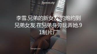 李雪.兄弟的新女友.约炮约到兄弟女友.在兄弟身旁玩弄她.91制片厂