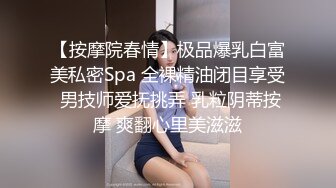 【按摩院春情】极品爆乳白富美私密Spa 全裸精油闭目享受 男技师爱抚挑弄 乳粒阴蒂按摩 爽翻心里美滋滋