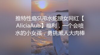 推特性瘾SUB水蛇腰女网红【AliciaAub】福利，一个会喷水的小女孩，勇挑黑人大肉棒