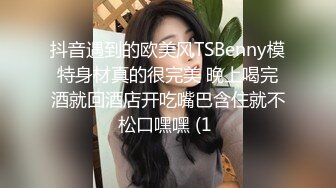 抖音遇到的欧美风TSBenny模特身材真的很完美 晚上喝完酒就回酒店开吃嘴巴含住就不松口嘿嘿 (1 