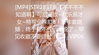 [MP4]STP28378 【不不不不知道啊】可甜可欲~音乐系才女~特写全裸扣B！万年套路婊，终于扛不住，全脱了，罕见收藏不要错过！！！ VIP0600