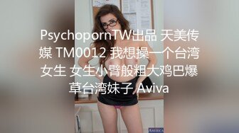 PsychopornTW出品 天美传媒 TM0012 我想操一个台湾女生 女生小臂般粗大鸡巴爆草台湾妹子 Aviva