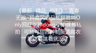 《最新✿精品✿福利》✿青春无敌✿抖音风极品长腿推特Only网红女神dong小姐裸舞私拍✿可盐可甜各种制服情趣衣服跳着跳着就没了