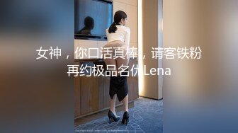 女神，你口活真棒，请客铁粉再约极品名优Lena