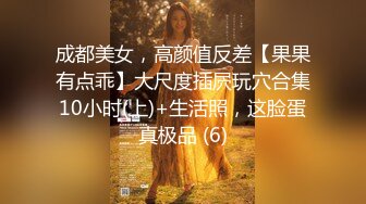 成都美女，高颜值反差【果果有点乖】大尺度插屄玩穴合集10小时(上)+生活照，这脸蛋真极品 (6)