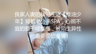 良家人妻的私密生活【推油少年】背着老公来SPA，心照不宣的要干啥都懂，被陌生异性把重要部位全摸